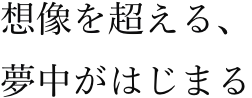 想像を超える、夢中がはじまる