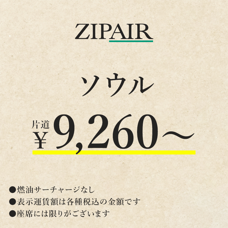 ZIPAIR ソウル　片道￥9,260～　燃油サーチャージなし。表示運賃額は各種税込の金額です。座席には限りがございます。